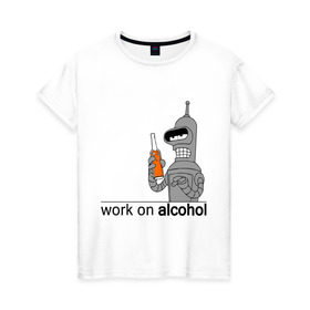 Женская футболка хлопок с принтом Work on alcohol в Екатеринбурге, 100% хлопок | прямой крой, круглый вырез горловины, длина до линии бедер, слегка спущенное плечо | бендер | футурама