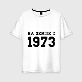 Женская футболка хлопок Oversize с принтом На Земле с 1973 в Екатеринбурге, 100% хлопок | свободный крой, круглый ворот, спущенный рукав, длина до линии бедер
 | возраст | год рождения | годы | дата рождения | день рождение | день рождения | родился | сколько лет