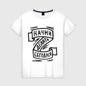 Женская футболка хлопок с принтом Начни делать сегодня в Екатеринбурге, 100% хлопок | прямой крой, круглый вырез горловины, длина до линии бедер, слегка спущенное плечо | начни делать сегодня
