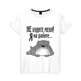 Женская футболка хлопок с принтом Не будите меня! Я на работе... в Екатеринбурге, 100% хлопок | прямой крой, круглый вырез горловины, длина до линии бедер, слегка спущенное плечо | бульдог | зверь | не будите меня | собака | спасшая собака | сторожевой пес | я на работе
