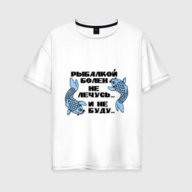 Женская футболка хлопок Oversize с принтом Рыбалкой болен в Екатеринбурге, 100% хлопок | свободный крой, круглый ворот, спущенный рукав, длина до линии бедер
 | не лечусь | ноживка | рыба | рыбалка | рыболов | удочка