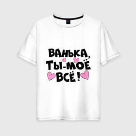 Женская футболка хлопок Oversize с принтом Ванька ты-моё всё! в Екатеринбурге, 100% хлопок | свободный крой, круглый ворот, спущенный рукав, длина до линии бедер
 | ванечка | ванька | ваня | иван | имя | любимых | моё всё | муж