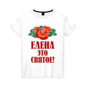 Женская футболка хлопок с принтом Елена - это святое в Екатеринбурге, 100% хлопок | прямой крой, круглый вырез горловины, длина до линии бедер, слегка спущенное плечо | 8 марта | елена | идеи подарков | имена | лена | ленка | леночка | подарки | розочки | цветочки | это святое