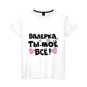 Женская футболка хлопок с принтом Валерка, ты-моё всё! в Екатеринбурге, 100% хлопок | прямой крой, круглый вырез горловины, длина до линии бедер, слегка спущенное плечо | валерка | имена | имена любимых парней | ты моё всё