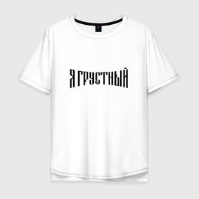 Мужская футболка хлопок Oversize с принтом Я грустный в Екатеринбурге, 100% хлопок | свободный крой, круглый ворот, “спинка” длиннее передней части | антибренд | грустный | я | ярусский