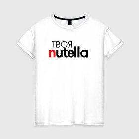 Женская футболка хлопок с принтом Твоя Nutella в Екатеринбурге, 100% хлопок | прямой крой, круглый вырез горловины, длина до линии бедер, слегка спущенное плечо | food | nutella | еда | нутелла | нутэлла | сладость | твоя | текст