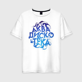 Женская футболка хлопок Oversize с принтом АкваДискоТека в Екатеринбурге, 100% хлопок | свободный крой, круглый ворот, спущенный рукав, длина до линии бедер
 | аква | аквадискотека | вода | дискотека | надпись