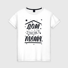 Женская футболка хлопок с принтом Дом там где Мама в Екатеринбурге, 100% хлопок | прямой крой, круглый вырез горловины, длина до линии бедер, слегка спущенное плечо | 8 марта | лучшая в мире | мама | подарок | подарок женщине | подарок любимым | подарок на 8 марта | самая лучшая  в мире | семья